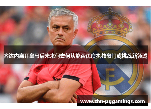 齐达内离开皇马后未来何去何从能否再度执教豪门或挑战新领域