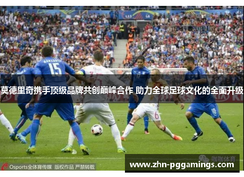 莫德里奇携手顶级品牌共创巅峰合作 助力全球足球文化的全面升级 莫德里奇携手顶级品牌共创巅峰合作 助力全球足球文化的全面升级