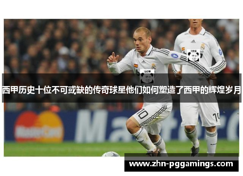 西甲历史十位不可或缺的传奇球星他们如何塑造了西甲的辉煌岁月