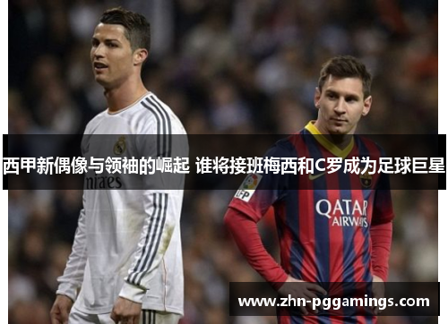西甲新偶像与领袖的崛起 谁将接班梅西和C罗成为足球巨星
