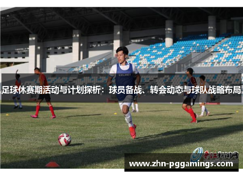 足球休赛期活动与计划探析：球员备战、转会动态与球队战略布局