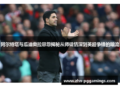 阿尔特塔与瓜迪奥拉恩怨揭秘从师徒情深到英超争锋的暗流