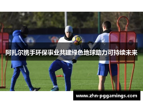 阿扎尔携手环保事业共建绿色地球助力可持续未来