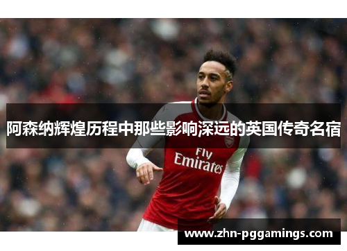 阿森纳辉煌历程中那些影响深远的英国传奇名宿